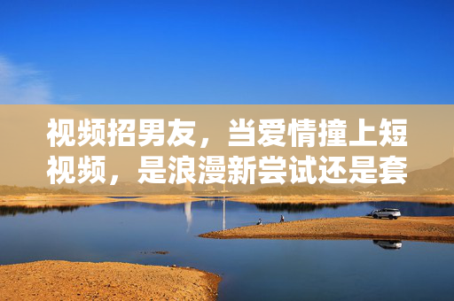 视频招男友,当爱情撞上短视频,是浪漫新尝试还是套路陷阱?视频招男友,当爱情撞上短视频,是浪漫新尝试还是套路陷阱? 视频招男友,当爱情撞上短视频,是浪漫新尝试还是套路陷阱?视频招男友,当爱情撞上短视频,是浪漫新尝试还是套路陷阱?