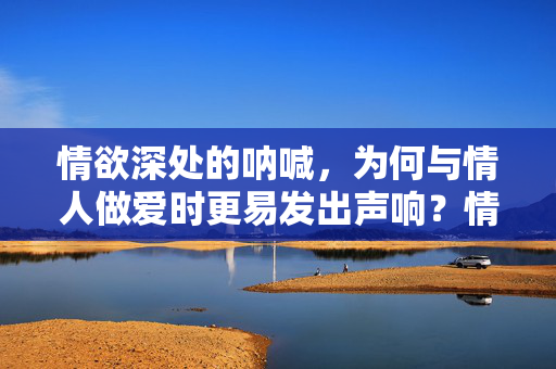 情欲深处的呐喊,为何与情人做爱时更易发出声响?情欲深处的呐喊,为何与情人做爱时更易发出声响? 情欲深处的呐喊,为何与情人做爱时更易发出声响?情欲深处的呐喊,为何与情人做爱时更易发出声响?