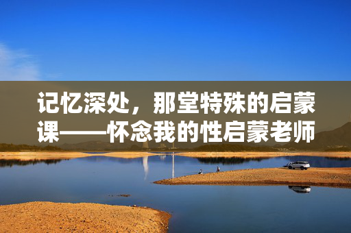 记忆深处,那堂特殊的启蒙课——怀念我的性启蒙老师,记忆深处,那堂特殊的启蒙课——怀念我的性启蒙老师 记忆深处,那堂特殊的启蒙课——怀念我的性启蒙老师,记忆深处,那堂特殊的启蒙课——怀念我的性启蒙老师