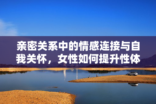 亲密关系中的情感连接与自我关怀,女性如何提升性体验中的愉悦感,亲密关系中的情感连接与自我关怀,女性提升性体验愉悦感的路径 亲密关系中的情感连接与自我关怀,女性如何提升性体验中的愉悦感,亲密关系中的情感连接与自我关怀,女性提升性体验愉悦感的路径