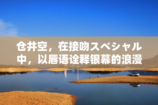 仓井空,在接吻スペシャル中,以唇语诠释银幕的浪漫张力与情感深度,仓井空接吻スペシャル以唇语诠释银幕浪漫张力与情感深度 仓井空,在接吻スペシャル中,以唇语诠释银幕的浪漫张力与情感深度,仓井空接吻スペシャル以唇语诠释银幕浪漫张力与情感深度