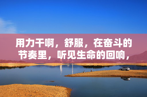 用力干啊,舒服,在奋斗的节奏里,听见生命的回响,用力干啊,在奋斗的节奏里听见生命的回响 用力干啊,舒服,在奋斗的节奏里,听见生命的回响,用力干啊,在奋斗的节奏里听见生命的回响