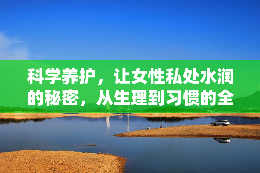 科学养护,让女性私处水润的秘密,从生理到习惯的全方位指南,科学养护,让女性私处水润的秘密,从生理到习惯的全方位指南 科学养护,让女性私处水润的秘密,从生理到习惯的全方位指南,科学养护,让女性私处水润的秘密,从生理到习惯的全方位指南
