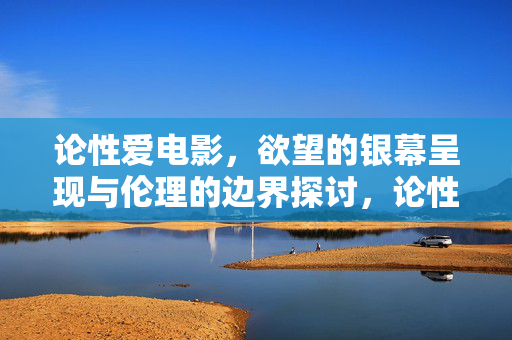 论性爱电影,欲望的银幕呈现与伦理的边界探讨,论性爱电影,欲望的银幕呈现与伦理的边界探讨 论性爱电影,欲望的银幕呈现与伦理的边界探讨,论性爱电影,欲望的银幕呈现与伦理的边界探讨