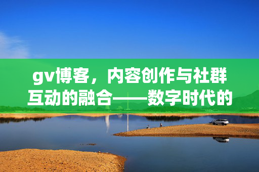 gv博客,内容创作与社群互动的融合——数字时代的文字表达新范式,创作与社群互动的融合——数字时代的文字表达新范式 gv博客,内容创作与社群互动的融合——数字时代的文字表达新范式,创作与社群互动的融合——数字时代的文字表达新范式