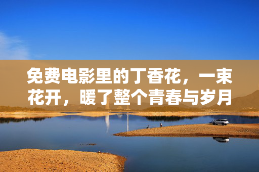 免费电影里的丁香花,一束花开,暖了整个青春与岁月,电影里的丁香花,一束花开,暖了整个青春与岁月 免费电影里的丁香花,一束花开,暖了整个青春与岁月,电影里的丁香花,一束花开,暖了整个青春与岁月