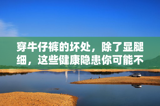 穿牛仔裤的坏处,除了显腿细,这些健康隐患你可能不知道,穿牛仔裤的坏处不止显腿细,这些健康隐患你不可不知 穿牛仔裤的坏处,除了显腿细,这些健康隐患你可能不知道,穿牛仔裤的坏处不止显腿细,这些健康隐患你不可不知