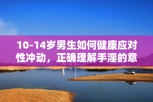 10-14岁男生如何健康应对性冲动,正确理解手淫的意义与科学方式,10-14岁男生健康应对性冲动,正确理解手淫意义与科学方式 10-14岁男生如何健康应对性冲动,正确理解手淫的意义与科学方式,10-14岁男生健康应对性冲动,正确理解手淫意义与科学方式