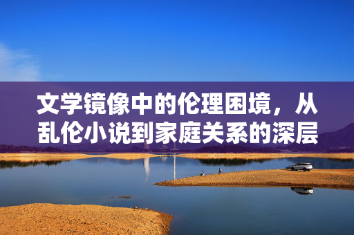 文学镜像中的伦理困境,从乱伦小说到家庭关系的深层思考,文学镜像中的伦理困境,从乱伦小说到家庭关系的深层思考 文学镜像中的伦理困境,从乱伦小说到家庭关系的深层思考,文学镜像中的伦理困境,从乱伦小说到家庭关系的深层思考