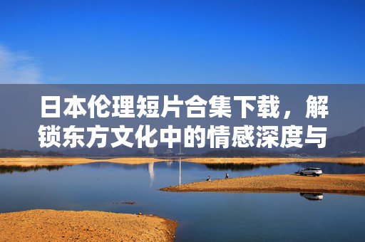 日本伦理短片合集下载,解锁东方文化中的情感深度与伦理思考,日本伦理短片合集,解锁东方文化中的情感深度与伦理思考 日本伦理短片合集下载,解锁东方文化中的情感深度与伦理思考,日本伦理短片合集,解锁东方文化中的情感深度与伦理思考