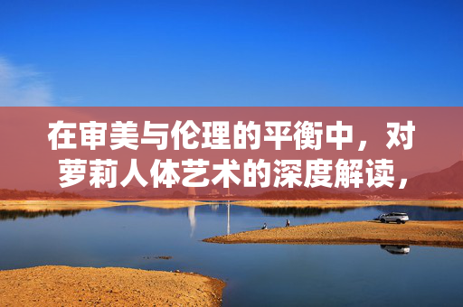在审美与伦理的平衡中,对萝莉人体艺术的深度解读,在审美与伦理的平衡中,对萝莉人体艺术的深度解读 在审美与伦理的平衡中,对萝莉人体艺术的深度解读,在审美与伦理的平衡中,对萝莉人体艺术的深度解读