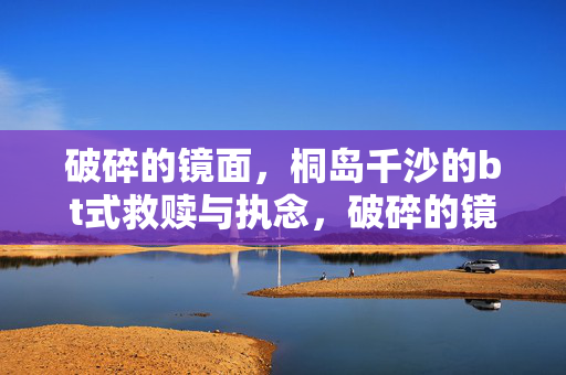 破碎的镜面,桐岛千沙的bt式救赎与执念,破碎的镜面,桐岛千沙的bt式救赎与执念 破碎的镜面,桐岛千沙的bt式救赎与执念,破碎的镜面,桐岛千沙的bt式救赎与执念