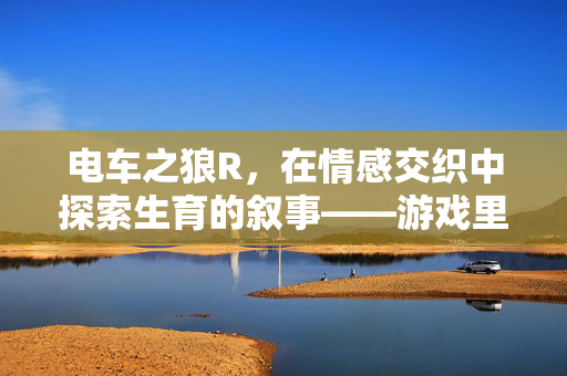 电车之狼R,在情感交织中探索生育的叙事——游戏里的角色关系与后代传承,电车之狼R,在情感交织中探索生育叙事——游戏角色关系与后代传承的深层考究 电车之狼R,在情感交织中探索生育的叙事——游戏里的角色关系与后代传承,电车之狼R,在情感交织中探索生育叙事——游戏角色关系与后代传承的深层考究