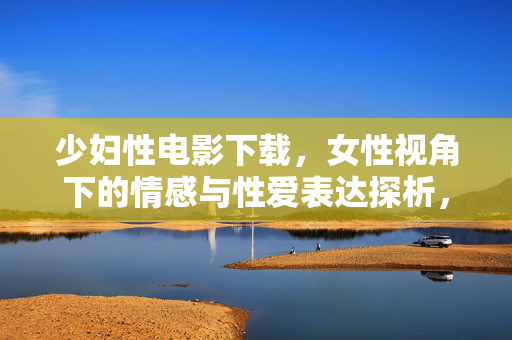 少妇性电影下载，女性视角下的情感与性爱表达探析，少妇性电影下载，女性视角下的情感与性爱表达探析