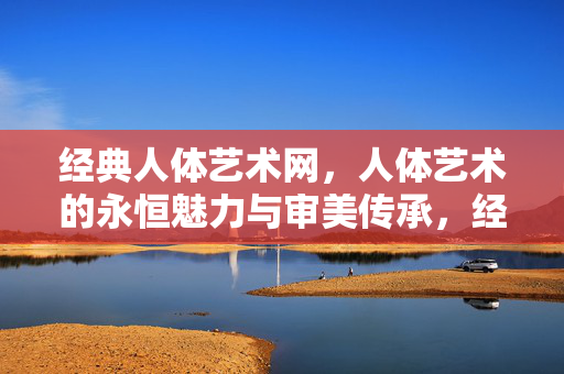 经典人体艺术网,人体艺术的永恒魅力与审美传承,经典人体艺术网,人体艺术的永恒魅力与审美传承 经典人体艺术网,人体艺术的永恒魅力与审美传承,经典人体艺术网,人体艺术的永恒魅力与审美传承