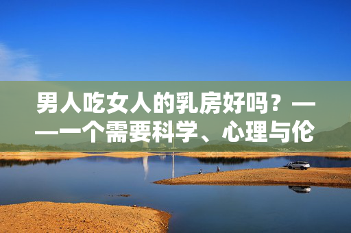 男人吃女人的乳房好吗?——一个需要科学、心理与伦理共同审视的话题,男人吃女人的乳房好吗?——一个需要科学、心理与伦理共同审视的话题 男人吃女人的乳房好吗?——一个需要科学、心理与伦理共同审视的话题,男人吃女人的乳房好吗?——一个需要科学、心理与伦理共同审视的话题
