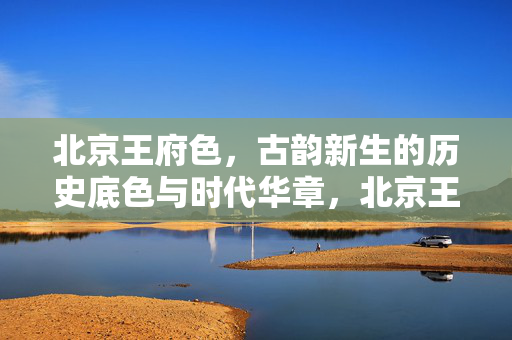 北京王府色,古韵新生的历史底色与时代华章,北京王府色,古韵新生的历史底色与时代华章 北京王府色,古韵新生的历史底色与时代华章,北京王府色,古韵新生的历史底色与时代华章