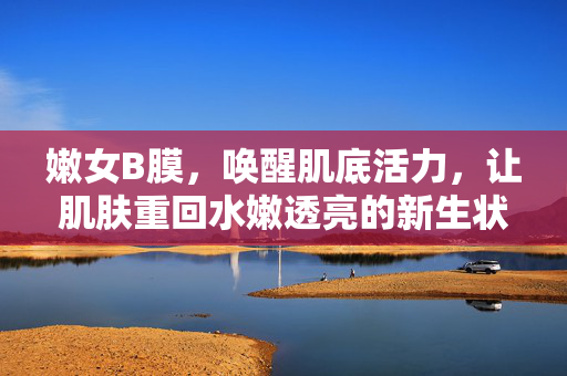 嫩女B膜,唤醒肌底活力,让肌肤重回水嫩透亮的新生状态,嫩女B膜,唤醒肌底活力,让肌肤重回水嫩透亮的新生状态 嫩女B膜,唤醒肌底活力,让肌肤重回水嫩透亮的新生状态,嫩女B膜,唤醒肌底活力,让肌肤重回水嫩透亮的新生状态