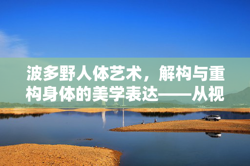 波多野人体艺术,解构与重构身体的美学表达——从视觉盛宴到精神共鸣的艺术之旅,波多野人体艺术,解构与重构身体的美学表达——从视觉盛宴到精神共鸣的艺术之旅 波多野人体艺术,解构与重构身体的美学表达——从视觉盛宴到精神共鸣的艺术之旅,波多野人体艺术,解构与重构身体的美学表达——从视觉盛宴到精神共鸣的艺术之旅