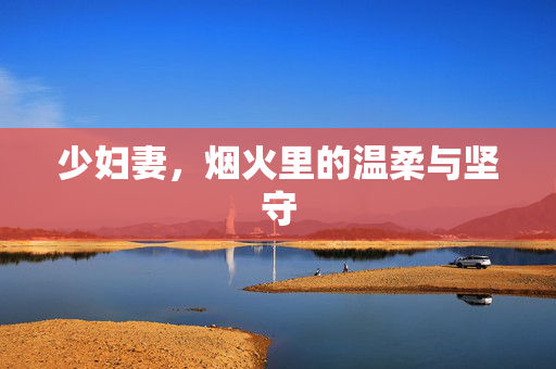 少妇妻,烟火里的温柔与坚守 少妇妻,烟火里的温柔与坚守