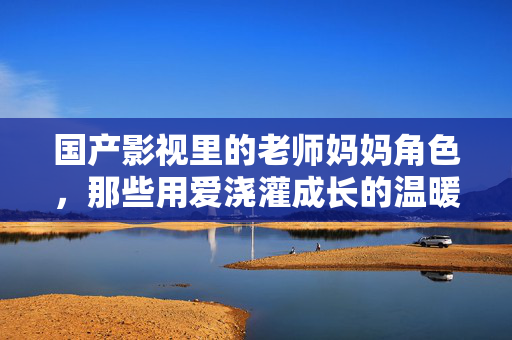 国产影视里的老师妈妈角色,那些用爱浇灌成长的温暖守护者,国产影视里的老师妈妈,用爱浇灌成长的温暖守护者 国产影视里的老师妈妈角色,那些用爱浇灌成长的温暖守护者,国产影视里的老师妈妈,用爱浇灌成长的温暖守护者
