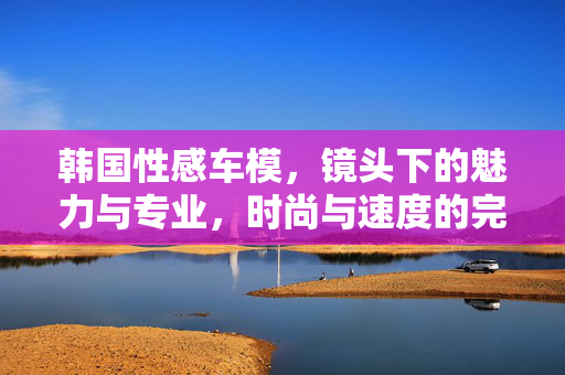 韩国性感车模,镜头下的魅力与专业,时尚与速度的完美邂逅,韩国性感车模,镜头下的魅力与专业,时尚与速度的完美邂逅 韩国性感车模,镜头下的魅力与专业,时尚与速度的完美邂逅,韩国性感车模,镜头下的魅力与专业,时尚与速度的完美邂逅