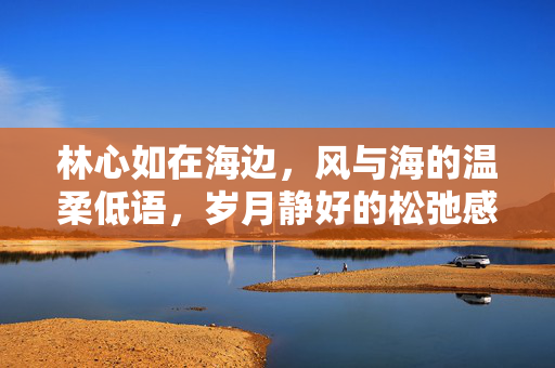 林心如在海边,风与海的温柔低语,岁月静好的松弛感日常,林心如海边松弛感日常,风与海的温柔低语,岁月静好 林心如在海边,风与海的温柔低语,岁月静好的松弛感日常,林心如海边松弛感日常,风与海的温柔低语,岁月静好