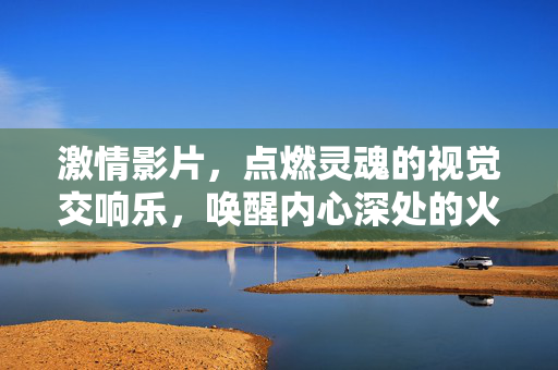 激情影片,点燃灵魂的视觉交响乐,唤醒内心深处的火焰,激情影片,视觉交响乐点燃灵魂,唤醒内心火焰 激情影片,点燃灵魂的视觉交响乐,唤醒内心深处的火焰,激情影片,视觉交响乐点燃灵魂,唤醒内心火焰