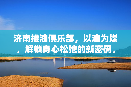 济南推油俱乐部,以油为媒,解锁身心松弛的新密码,济南推油俱乐部,以油为媒,解锁身心松弛的新密码 济南推油俱乐部,以油为媒,解锁身心松弛的新密码,济南推油俱乐部,以油为媒,解锁身心松弛的新密码