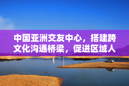 中国亚洲交友中心,搭建跨文化沟通桥梁,促进区域人文交流新篇章,中国亚洲交友中心,搭建跨文化沟通桥梁,促进区域人文交流新篇章 中国亚洲交友中心,搭建跨文化沟通桥梁,促进区域人文交流新篇章,中国亚洲交友中心,搭建跨文化沟通桥梁,促进区域人文交流新篇章
