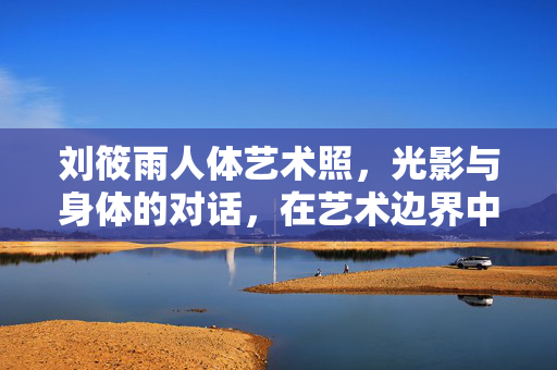 刘筱雨人体艺术照,光影与身体的对话,在艺术边界中诠释生命之美,刘筱雨人体艺术照,光影与身体的对话,在艺术边界中诠释生命之美 刘筱雨人体艺术照,光影与身体的对话,在艺术边界中诠释生命之美,刘筱雨人体艺术照,光影与身体的对话,在艺术边界中诠释生命之美