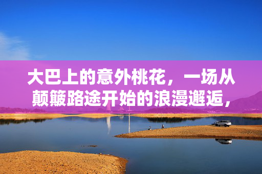大巴上的意外桃花,一场从颠簸路途开始的浪漫邂逅,大巴上的意外桃花,一场从颠簸路途开始的浪漫邂逅 大巴上的意外桃花,一场从颠簸路途开始的浪漫邂逅,大巴上的意外桃花,一场从颠簸路途开始的浪漫邂逅