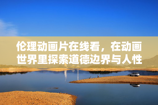 伦理动画片在线看,在动画世界里探索道德边界与人性思考,伦理动画片在线看,动画世界的道德边界与人性思考探索 伦理动画片在线看,在动画世界里探索道德边界与人性思考,伦理动画片在线看,动画世界的道德边界与人性思考探索