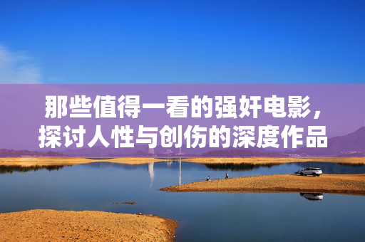 那些值得一看的强奸电影,探讨人性与创伤的深度作品,那些值得一看的强奸电影,探讨人性与创伤的深度作品 那些值得一看的强奸电影,探讨人性与创伤的深度作品,那些值得一看的强奸电影,探讨人性与创伤的深度作品