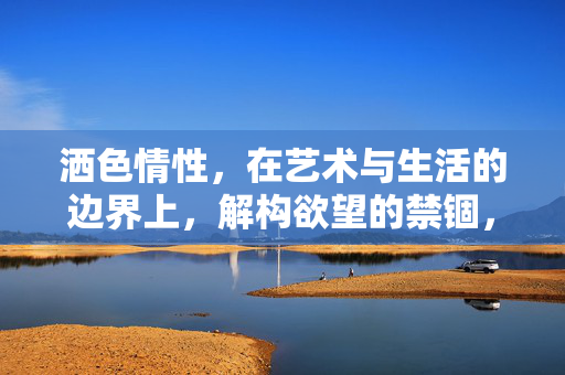 洒色情性,在艺术与生活的边界上,解构欲望的禁锢,洒色情性,在艺术与生活的边界上解构欲望的禁锢 洒色情性,在艺术与生活的边界上,解构欲望的禁锢,洒色情性,在艺术与生活的边界上解构欲望的禁锢