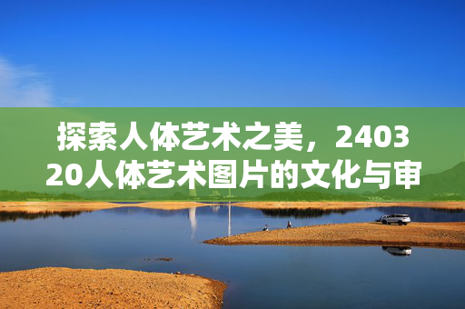 探索人体艺术之美,240320人体艺术图片的文化与审美价值,探索人体艺术之美,240320人体艺术图片的文化与审美价值 探索人体艺术之美,240320人体艺术图片的文化与审美价值,探索人体艺术之美,240320人体艺术图片的文化与审美价值