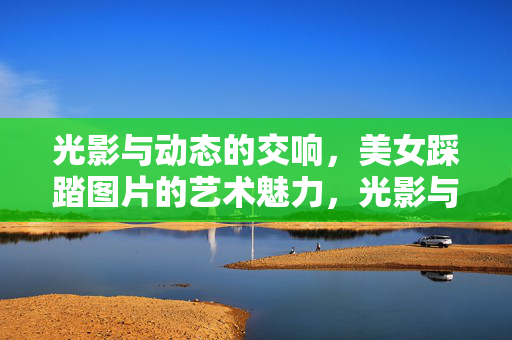 光影与动态的交响，美女踩踏图片的艺术魅力，光影与动态的交响，美女踩踏图片的艺术魅力