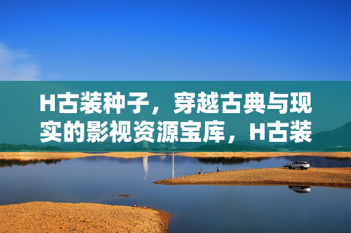 H古装种子,穿越古典与现实的影视资源宝库,H古装种子,古典与现实的影视资源宝库 H古装种子,穿越古典与现实的影视资源宝库,H古装种子,古典与现实的影视资源宝库