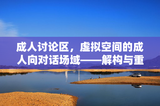 成人讨论区，虚拟空间的成人向对话场域——解构与重构的边界探索，成人讨论区，虚拟空间成人向对话场域的边界解构与重构探索