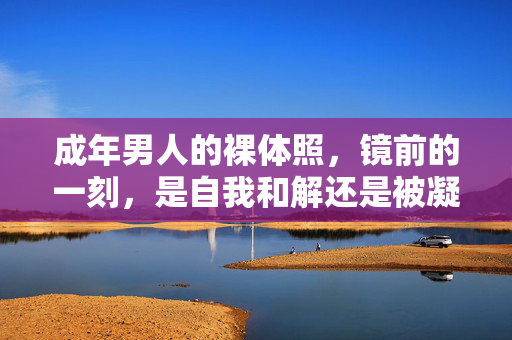成年男人的裸体照,镜前的一刻,是自我和解还是被凝视的客体?成年男人的裸体镜前,是自我和解还是被凝视的客体? 成年男人的裸体照,镜前的一刻,是自我和解还是被凝视的客体?成年男人的裸体镜前,是自我和解还是被凝视的客体?