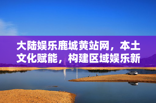 大陆娱乐鹿城黄站网,本土文化赋能,构建区域娱乐新生态,本土文化赋能,构建区域娱乐新生态,以大陆娱乐鹿城黄站网为实践案例 大陆娱乐鹿城黄站网,本土文化赋能,构建区域娱乐新生态,本土文化赋能,构建区域娱乐新生态,以大陆娱乐鹿城黄站网为实践案例