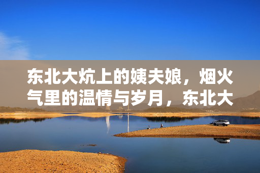 东北大炕上的姨夫娘,烟火气里的温情与岁月,东北大炕上的姨夫娘,烟火气里的温情与岁月 东北大炕上的姨夫娘,烟火气里的温情与岁月,东北大炕上的姨夫娘,烟火气里的温情与岁月