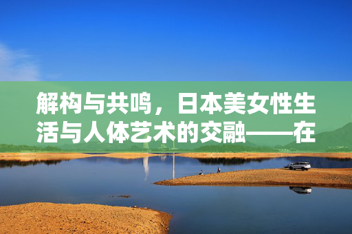 解构与共鸣,日本美女性生活与人体艺术的交融——在艺术与日常的边界中探寻自我,解构与共鸣,日本美女性生活与人体艺术的交融——在艺术与日常的边界中探寻自我 解构与共鸣,日本美女性生活与人体艺术的交融——在艺术与日常的边界中探寻自我,解构与共鸣,日本美女性生活与人体艺术的交融——在艺术与日常的边界中探寻自我