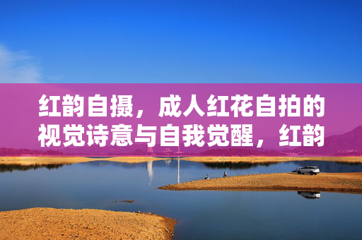 红韵自摄，成人红花自拍的视觉诗意与自我觉醒，红韵自摄，成人红花自拍的视觉诗意与自我觉醒