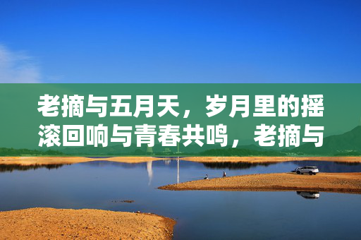 老摘与五月天,岁月里的摇滚回响与青春共鸣,老摘与五月天,岁月里的摇滚回响与青春共鸣 老摘与五月天,岁月里的摇滚回响与青春共鸣,老摘与五月天,岁月里的摇滚回响与青春共鸣