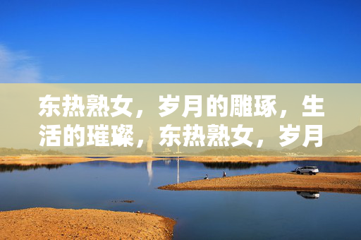 东热熟女,岁月的雕琢,生活的璀璨,东热熟女,岁月雕琢,生活璀璨 东热熟女,岁月的雕琢,生活的璀璨,东热熟女,岁月雕琢,生活璀璨
