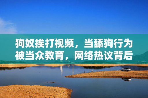 狗奴挨打视频,当舔狗行为被当众教育,网络热议背后的社会反思,狗奴挨打视频,当舔狗行为被当众教育,网络热议背后的社会反思 狗奴挨打视频,当舔狗行为被当众教育,网络热议背后的社会反思,狗奴挨打视频,当舔狗行为被当众教育,网络热议背后的社会反思