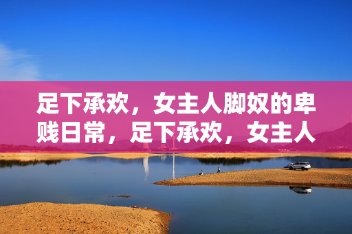 足下承欢,女主人脚奴的卑贱日常,足下承欢,女主人脚奴的卑贱日常 足下承欢,女主人脚奴的卑贱日常,足下承欢,女主人脚奴的卑贱日常