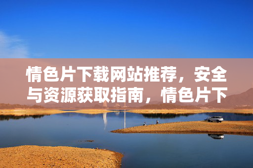 情色片下载网站推荐,安全与资源获取指南,情色片下载网站推荐,安全与资源获取指南 情色片下载网站推荐,安全与资源获取指南,情色片下载网站推荐,安全与资源获取指南