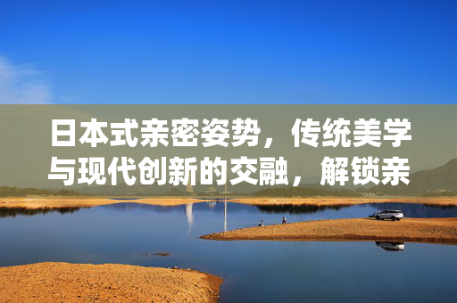 日本式亲密姿势,传统美学与现代创新的交融,解锁亲密关系的新维度,日本式亲密姿势,传统美学与现代创新的交融,解锁亲密关系的新维度 日本式亲密姿势,传统美学与现代创新的交融,解锁亲密关系的新维度,日本式亲密姿势,传统美学与现代创新的交融,解锁亲密关系的新维度